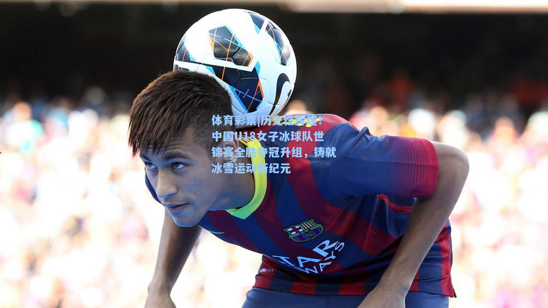 体育彩票|历史性辉煌！中国U18女子冰球队世锦赛全胜夺冠升组，铸就冰雪运动新纪元