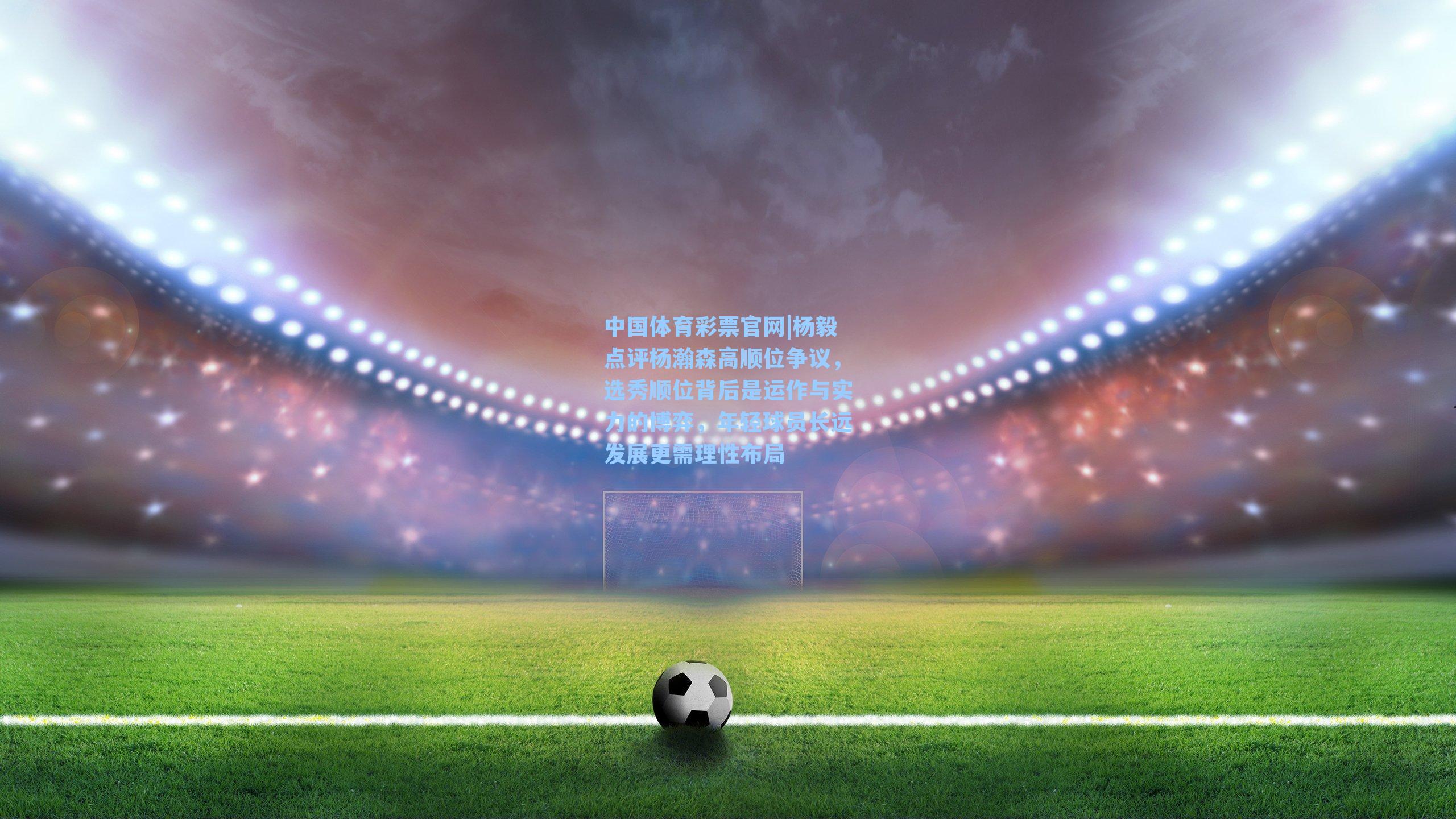 杨毅点评杨瀚森高顺位争议，选秀顺位背后是运作与实力的博弈，年轻球员长远发展更需理性布局